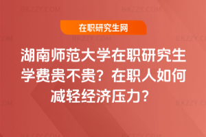 湖南師范大學在職研究生學費貴不貴？在職人如何減輕經濟壓力？