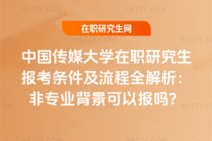 中國傳媒大學在職研究生報考條件及流程全解析：非專業背景可以報嗎？