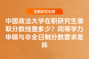 中國政法大學在職研究生錄取分數線是多少？同等學力申碩與非全日制分數要求差異